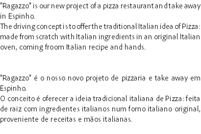 "Ragazzo" is our new project of a pizza restaurant and take away in Espinho.
The driving concept is to offer the traditional Italian idea of Pizza: made from scratch with Italian ingredients in an original Italian oven, coming froom Italian recipe and hands. "Ragazzo" é o nosso novo projeto de pizzaria e take away em Espinho.
O conceito é oferecer a ideia tradicional italiana de Pizza: feita de raiz com ingredientes italianos num forno italiano original, proveniente de receitas e mãos italianas.
